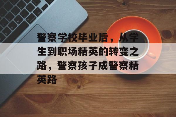 警察学校毕业后，从学生到职场精英的转变之路，警察孩子成警察精英路