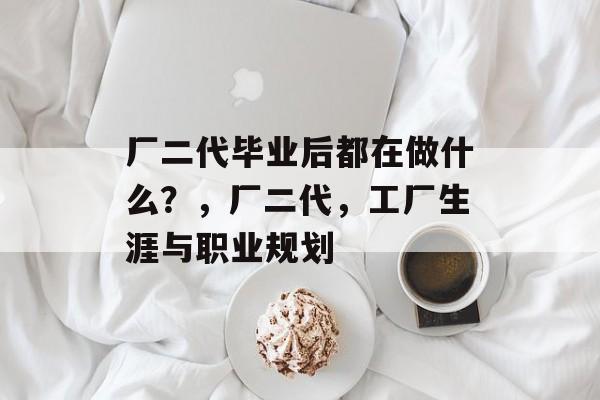 厂二代毕业后都在做什么?,厂二代,工厂生涯与职业规划 厂二代毕业后都在做什么?,厂二代,工厂生涯与职业规划