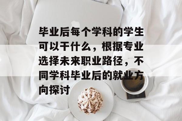 毕业后每个学科的学生可以干什么，根据专业选择未来职业路径，不同学科毕业后的就业方向探讨