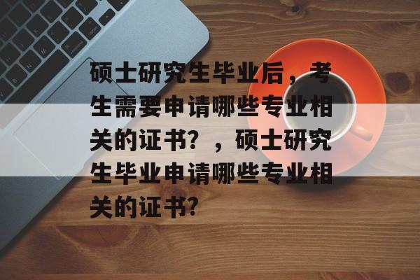硕士研究生毕业后，考生需要申请哪些专业相关的证书？，硕士研究生毕业申请哪些专业相关的证书?