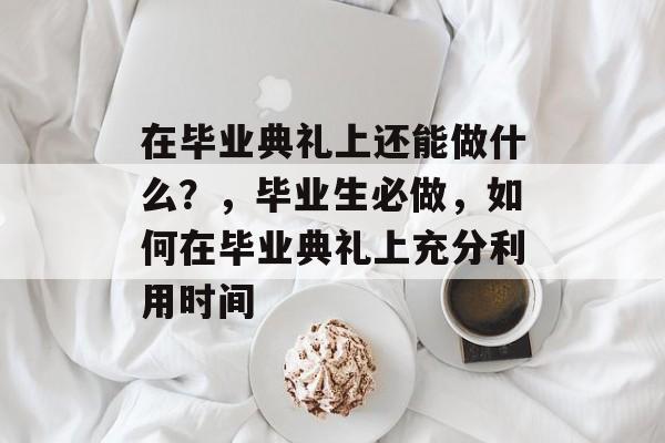 在毕业典礼上还能做什么?,毕业生必做,如何在毕业典礼上充分利用时间 在毕业典礼上还能做什么?,毕业生必做,如何在毕业典礼上充分利用时间