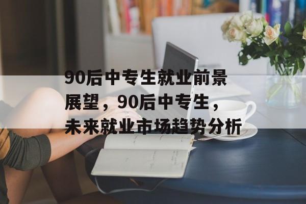 90后中专生就业前景展望，90后中专生，未来就业市场趋势分析