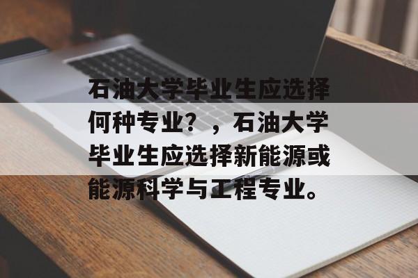 石油大学毕业生应选择何种专业？，石油大学毕业生应选择新能源或能源科学与工程专业。