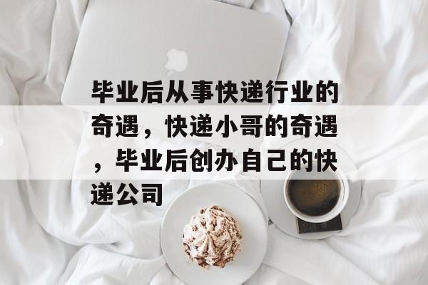 毕业后从事快递行业的奇遇，快递小哥的奇遇，毕业后创办自己的快递公司