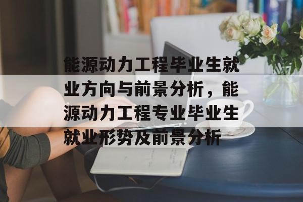 能源动力工程毕业生就业方向与前景分析，能源动力工程专业毕业生就业形势及前景分析