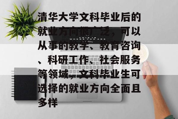 清华大学文科毕业后的就业方向很广泛,可以从事的教学、教育咨询、科研工作、社会服务等领域,文科毕业生可选择的就业方向全面且多样 清华大学文科毕业后的就业方向很广泛,可以从事的教学、教育咨询、科研工作、社会服务等领域,文科毕业生可选择的就业方向全面且多样