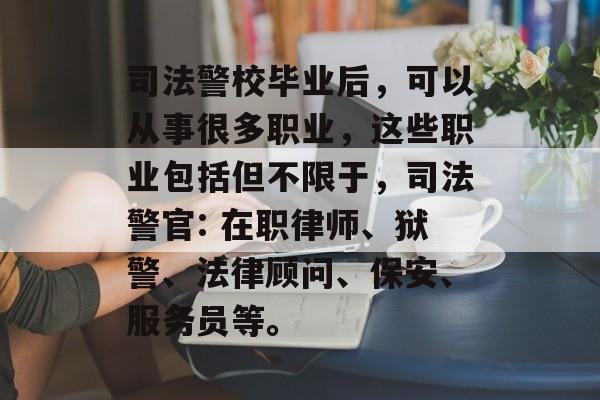 司法警校毕业后,可以从事很多职业,这些职业包括但不限于,司法警官: 在职律师、狱警、法律顾问、保安、服务员等。 司法警校毕业后,可以从事很多职业,这些职业包括但不限于,司法警官: 在职律师、狱警、法律顾问、保安、服务员等。