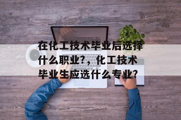 在化工技术毕业后选择什么职业?，化工技术毕业生应选什么专业?