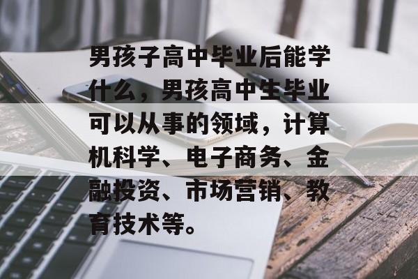 男孩子高中毕业后能学什么,男孩高中生毕业可以从事的领域,计算机科学、电子商务、金融投资、市场营销、教育技术等。 男孩子高中毕业后能学什么,男孩高中生毕业可以从事的领域,计算机科学、电子商务、金融投资、市场营销、教育技术等。