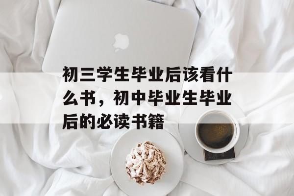 初三学生毕业后该看什么书，初中毕业生毕业后的必读书籍