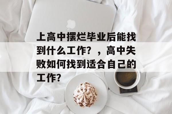 上高中摆烂毕业后能找到什么工作?,高中失败如何找到适合自己的工作? 上高中摆烂毕业后能找到什么工作?,高中失败如何找到适合自己的工作?