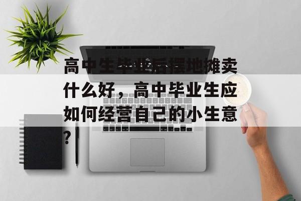 高中生毕业后摆地摊卖什么好,高中毕业生应如何经营自己的小生意? 高中生毕业后摆地摊卖什么好,高中毕业生应如何经营自己的小生意?