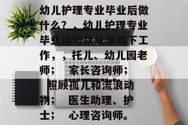 幼儿护理专业毕业后做什么?,幼儿护理专业毕业后可以从事如下工作,,托儿、幼儿园老师; 家长咨询师; 照顾孤儿和流浪动物; 医生助理、护士; 心理咨询师。 幼儿护理专业毕业后做什么?,幼儿护理专业毕业后可以从事如下工作,,托儿、幼儿园老师; 家长咨询师; 照顾孤儿和流浪动物; 医生助理、护士; 心理咨询师。