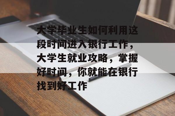 大学毕业生如何利用这段时间进入银行工作,大学生就业攻略,掌握好时间,你就能在银行找到好工作 大学毕业生如何利用这段时间进入银行工作,大学生就业攻略,掌握好时间,你就能在银行找到好工作