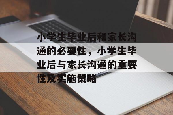 小学生毕业后和家长沟通的必要性，小学生毕业后与家长沟通的重要性及实施策略