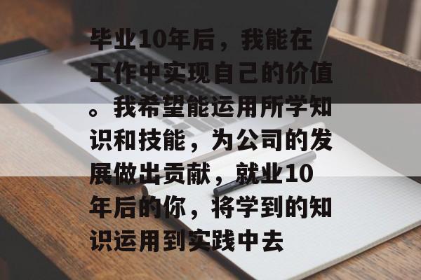 毕业10年后,我能在工作中实现自己的价值。我希望能运用所学知识和技能,为公司的发展做出贡献,就业10年后的你,将学到的知识运用到实践中去 毕业10年后,我能在工作中实现自己的价值。我希望能运用所学知识和技能,为公司的发展做出贡献,就业10年后的你,将学到的知识运用到实践中去