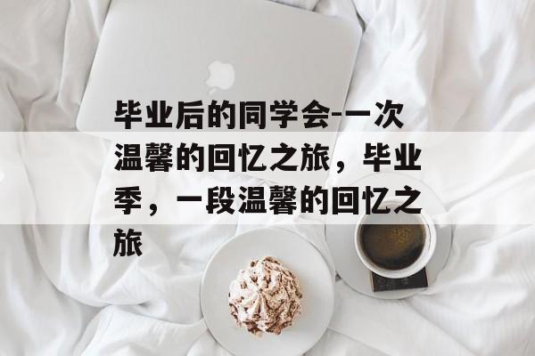 毕业后的同学会-一次温馨的回忆之旅，毕业季，一段温馨的回忆之旅