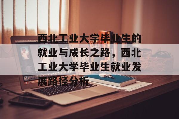 西北工业大学毕业生的就业与成长之路，西北工业大学毕业生就业发展路径分析