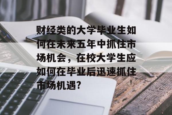 财经类的大学毕业生如何在未来五年中抓住市场机会,在校大学生应如何在毕业后迅速抓住市场机遇? 财经类的大学毕业生如何在未来五年中抓住市场机会,在校大学生应如何在毕业后迅速抓住市场机遇?