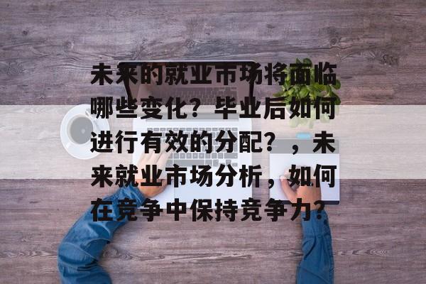 未来的就业市场将面临哪些变化?毕业后如何进行有效的分配?,未来就业市场分析,如何在竞争中保持竞争力? 未来的就业市场将面临哪些变化?毕业后如何进行有效的分配?,未来就业市场分析,如何在竞争中保持竞争力?