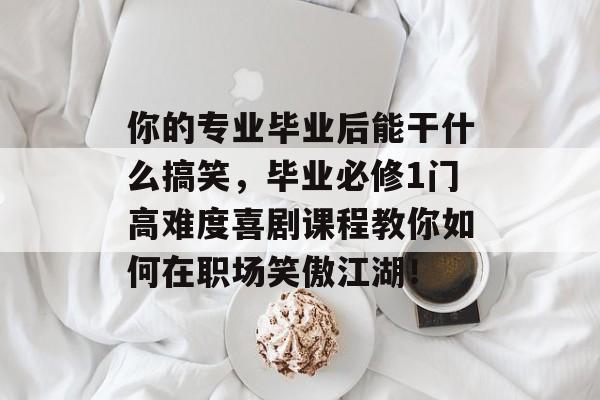你的专业毕业后能干什么搞笑，毕业必修1门高难度喜剧课程教你如何在职场笑傲江湖！