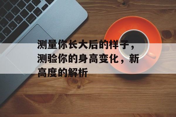 测量你长大后的样子,测验你的身高变化,新高度的解析 测量你长大后的样子,测验你的身高变化,新高度的解析