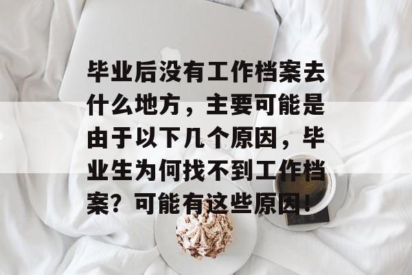 毕业后没有工作档案去什么地方，主要可能是由于以下几个原因，毕业生为何找不到工作档案？可能有这些原因！