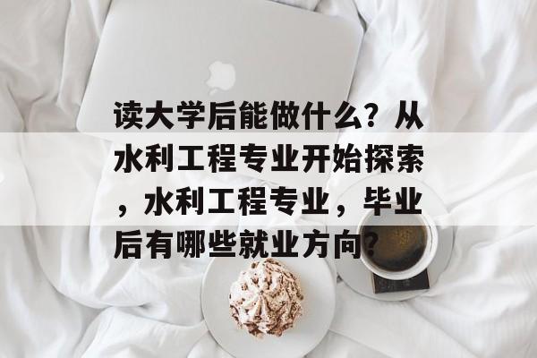 读大学后能做什么?从水利工程专业开始探索,水利工程专业,毕业后有哪些就业方向? 读大学后能做什么?从水利工程专业开始探索,水利工程专业,毕业后有哪些就业方向?