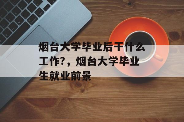 烟台大学毕业后干什么工作?，烟台大学毕业生就业前景