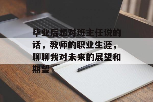 毕业后想对班主任说的话,教师的职业生涯,聊聊我对未来的展望和期望 毕业后想对班主任说的话,教师的职业生涯,聊聊我对未来的展望和期望