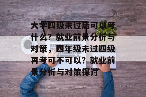 大学四级未过后可以考什么？就业前景分析与对策，四年级未过四级再考可不可以？就业前景分析与对策探讨
