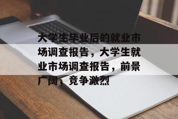 大学生毕业后的就业市场调查报告,大学生就业市场调查报告,前景广阔,竞争激烈 大学生毕业后的就业市场调查报告,大学生就业市场调查报告,前景广阔,竞争激烈