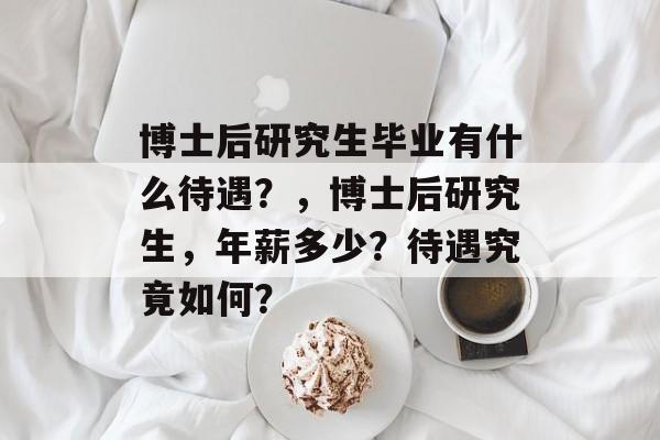 博士后研究生毕业有什么待遇？，博士后研究生，年薪多少？待遇究竟如何？