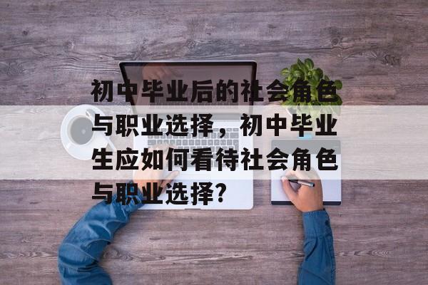 初中毕业后的社会角色与职业选择,初中毕业生应如何看待社会角色与职业选择? 初中毕业后的社会角色与职业选择,初中毕业生应如何看待社会角色与职业选择?