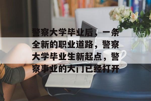 警察大学毕业后,一条全新的职业道路,警察大学毕业生新起点,警察事业的大门已经打开 警察大学毕业后,一条全新的职业道路,警察大学毕业生新起点,警察事业的大门已经打开