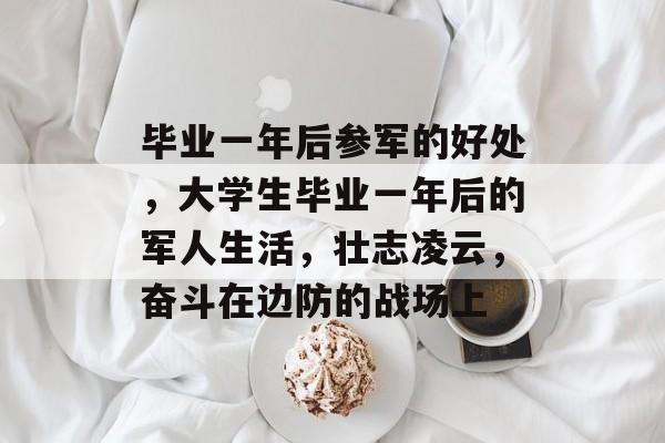 毕业一年后参军的好处，大学生毕业一年后的军人生活，壮志凌云，奋斗在边防的战场上