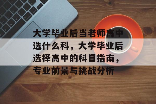 大学毕业后当老师高中选什么科，大学毕业后选择高中的科目指南，专业前景与挑战分析
