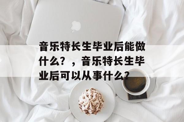 音乐特长生毕业后能做什么？，音乐特长生毕业后可以从事什么？