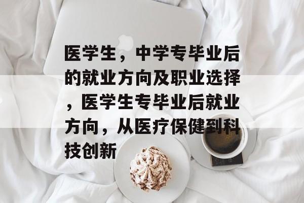 医学生,中学专毕业后的就业方向及职业选择,医学生专毕业后就业方向,从医疗保健到科技创新 医学生,中学专毕业后的就业方向及职业选择,医学生专毕业后就业方向,从医疗保健到科技创新