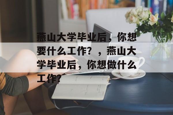 燕山大学毕业后,你想要什么工作?,燕山大学毕业后,你想做什么工作? 燕山大学毕业后,你想要什么工作?,燕山大学毕业后,你想做什么工作?