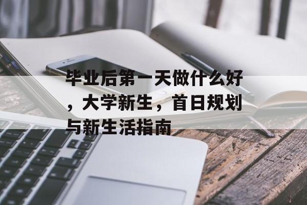 毕业后第一天做什么好，大学新生，首日规划与新生活指南
