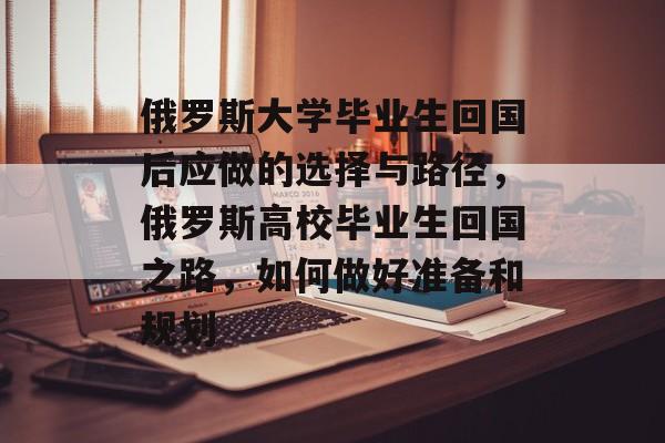 俄罗斯大学毕业生回国后应做的选择与路径,俄罗斯高校毕业生回国之路,如何做好准备和规划 俄罗斯大学毕业生回国后应做的选择与路径,俄罗斯高校毕业生回国之路,如何做好准备和规划