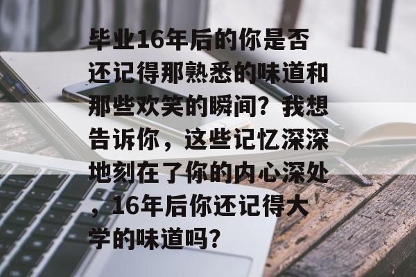 毕业16年后的你是否还记得那熟悉的味道和那些欢笑的瞬间？我想告诉你，这些记忆深深地刻在了你的内心深处，16年后你还记得大学的味道吗？