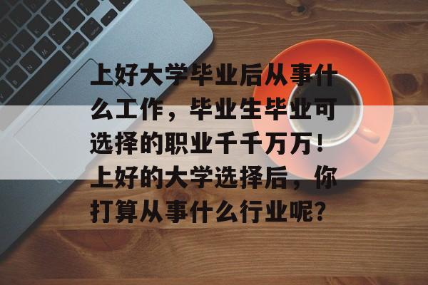 上好大学毕业后从事什么工作,毕业生毕业可选择的职业千千万万!上好的大学选择后,你打算从事什么行业呢? 上好大学毕业后从事什么工作,毕业生毕业可选择的职业千千万万!上好的大学选择后,你打算从事什么行业呢?