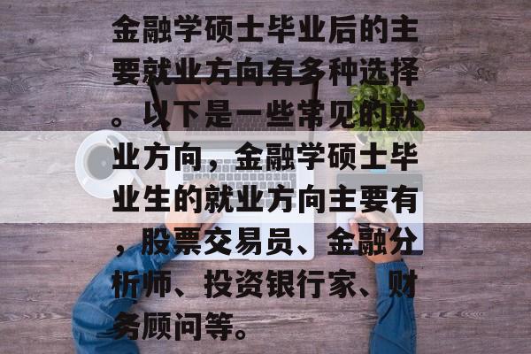 金融学硕士毕业后的主要就业方向有多种选择。以下是一些常见的就业方向，金融学硕士毕业生的就业方向主要有，股票交易员、金融分析师、投资银行家、财务顾问等。