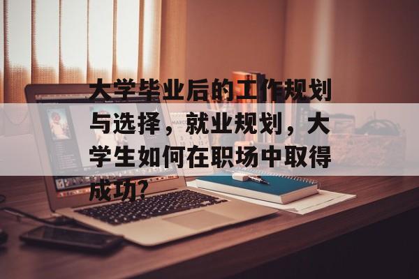 大学毕业后的工作规划与选择,就业规划,大学生如何在职场中取得成功? 大学毕业后的工作规划与选择,就业规划,大学生如何在职场中取得成功?