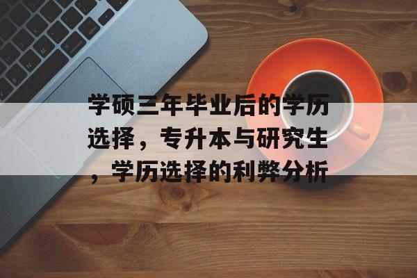 学硕三年毕业后的学历选择,专升本与研究生,学历选择的利弊分析 学硕三年毕业后的学历选择,专升本与研究生,学历选择的利弊分析