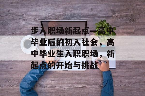 步入职场新起点—高中毕业后的初入社会,高中毕业生入职职场,新起点的开始与挑战 步入职场新起点—高中毕业后的初入社会,高中毕业生入职职场,新起点的开始与挑战