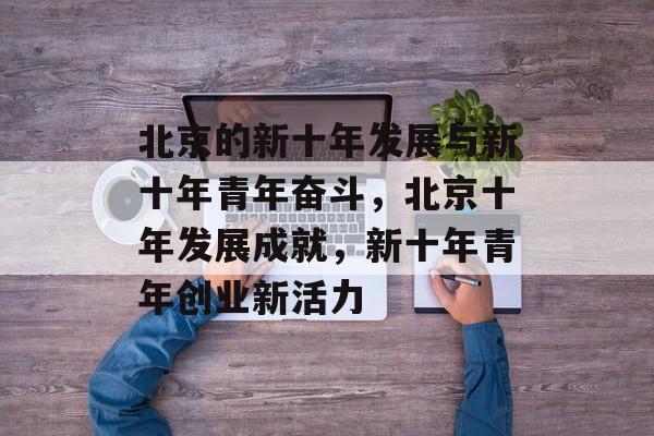 北京的新十年发展与新十年青年奋斗,北京十年发展成就,新十年青年创业新活力 北京的新十年发展与新十年青年奋斗,北京十年发展成就,新十年青年创业新活力