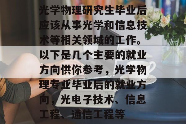 光学物理研究生毕业后应该从事光学和信息技术等相关领域的工作。以下是几个主要的就业方向供你参考，光学物理专业毕业后的就业方向，光电子技术、信息工程、通信工程等